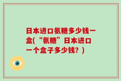 日本进口氨糖多少钱一盒(“氨糖”日本进口一个盒子多少钱？)
