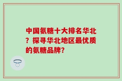 中国氨糖十大排名华北？探寻华北地区最优质的氨糖品牌？