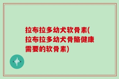 拉布拉多幼犬软骨素(拉布拉多幼犬骨骼健康需要的软骨素)