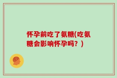 怀孕前吃了氨糖(吃氨糖会影响怀孕吗？)