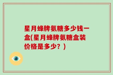 星月蜂牌氨糖多少钱一盒(星月蜂牌氨糖盒装价格是多少？)