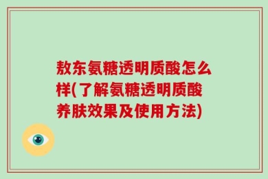 敖东氨糖透明质酸怎么样(了解氨糖透明质酸养肤效果及使用方法)