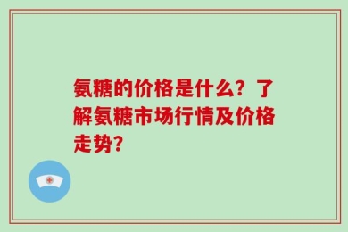 氨糖的价格是什么？了解氨糖市场行情及价格走势？