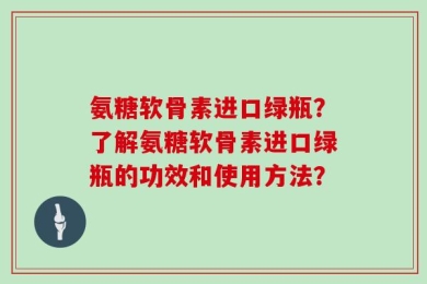 氨糖软骨素进口绿瓶？了解氨糖软骨素进口绿瓶的功效和使用方法？