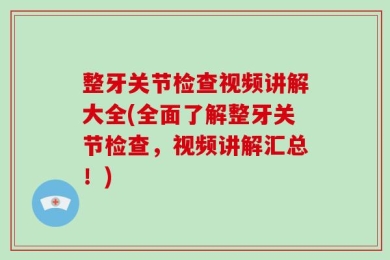 整牙关节检查视频讲解大全(全面了解整牙关节检查，视频讲解汇总！)