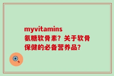 myvitamins氨糖软骨素？关于软骨保健的必备营养品？