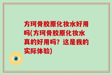 方珂骨胶原化妆水好用吗(方珂骨胶原化妆水真的好用吗？这是我的实际体验)