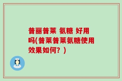 普丽普莱 氨糖 好用吗(普莱普莱氨糖使用效果如何？)