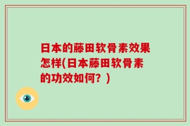 日本的藤田软骨素效果怎样(日本藤田软骨素的功效如何？)