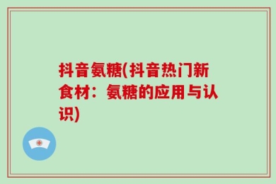 抖音氨糖(抖音热门新食材：氨糖的应用与认识)