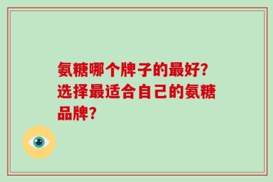 氨糖哪个牌子的最好？选择最适合自己的氨糖品牌？