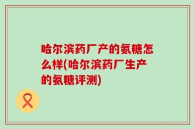 哈尔滨药厂产的氨糖怎么样(哈尔滨药厂生产的氨糖评测)