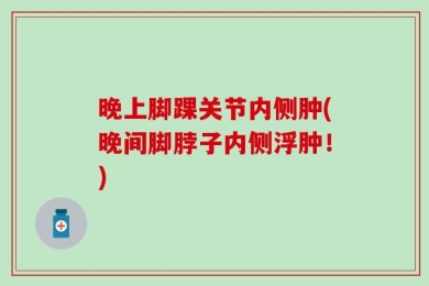晚上脚踝关节内侧肿(晚间脚脖子内侧浮肿！)