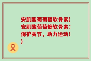 安肌酸葡萄糖软骨素(安肌酸葡萄糖软骨素：保护关节，助力运动！)