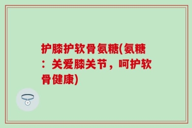 护膝护软骨氨糖(氨糖：关爱膝关节，呵护软骨健康)