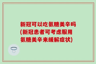 新冠可以吃氨糖美辛吗(新冠患者可考虑服用氨糖美辛来缓解症状)