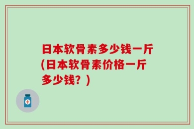 日本软骨素多少钱一斤(日本软骨素价格一斤多少钱？)