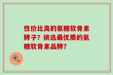 性价比高的氨糖软骨素牌子？挑选最优质的氨糖软骨素品牌？