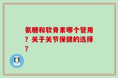 氨糖和软骨素哪个管用？关于关节保健的选择？