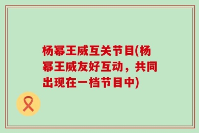 杨幂王威互关节目(杨幂王威友好互动，共同出现在一档节目中)
