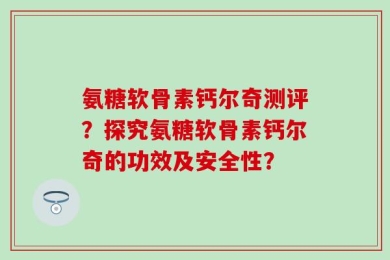 氨糖软骨素钙尔奇测评？探究氨糖软骨素钙尔奇的功效及安全性？