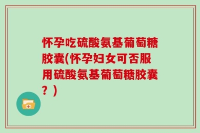 怀孕吃硫酸氨基葡萄糖胶囊(怀孕妇女可否服用硫酸氨基葡萄糖胶囊？)