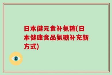日本健元食补氨糖(日本健康食品氨糖补充新方式)