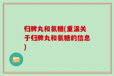 归脾丸和氨糖(重温关于归脾丸和氨糖的信息)