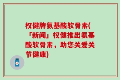 权健牌氨基酸软骨素(「新闻」权健推出氨基酸软骨素，助您关爱关节健康)