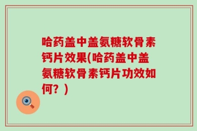 哈药盖中盖氨糖软骨素钙片效果(哈药盖中盖氨糖软骨素钙片功效如何？)