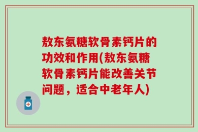 敖东氨糖软骨素钙片的功效和作用(敖东氨糖软骨素钙片能改善关节问题，适合中老年人)