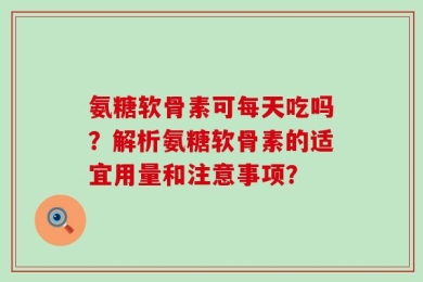 氨糖软骨素可每天吃吗？解析氨糖软骨素的适宜用量和注意事项？