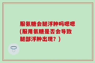 服氨糖会腿浮肿吗嗯嗯(服用氨糖是否会导致腿部浮肿出现？)
