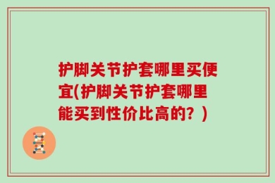 护脚关节护套哪里买便宜(护脚关节护套哪里能买到性价比高的？)