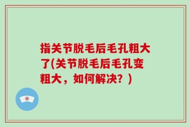 指关节脱毛后毛孔粗大了(关节脱毛后毛孔变粗大，如何解决？)