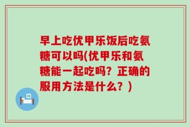 早上吃优甲乐饭后吃氨糖可以吗(优甲乐和氨糖能一起吃吗？正确的服用方法是什么？)