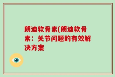 朗迪软骨素(朗迪软骨素：关节问题的有效解决方案