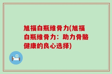 旭福白瓶维骨力(旭福白瓶维骨力：助力骨骼健康的良心选择)