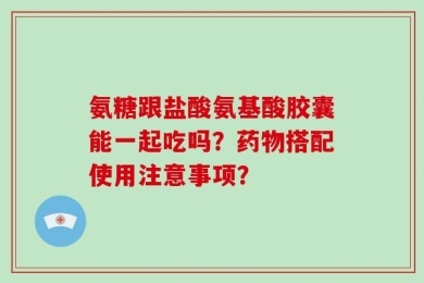 氨糖跟盐酸氨基酸胶囊能一起吃吗？药物搭配使用注意事项？