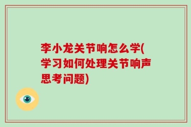 李小龙关节响怎么学(学习如何处理关节响声思考问题)