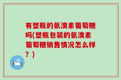 有塑瓶的氨溴素葡萄糖吗(塑瓶包装的氨溴素葡萄糖销售情况怎么样？)