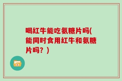 喝红牛能吃氨糖片吗(能同时食用红牛和氨糖片吗？)