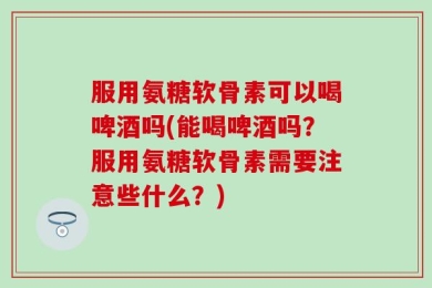 服用氨糖软骨素可以喝啤酒吗(能喝啤酒吗？服用氨糖软骨素需要注意些什么？)