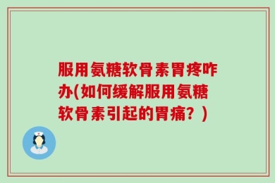 服用氨糖软骨素胃疼咋办(如何缓解服用氨糖软骨素引起的胃痛？)