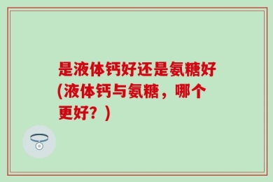 是液体钙好还是氨糖好(液体钙与氨糖，哪个更好？)