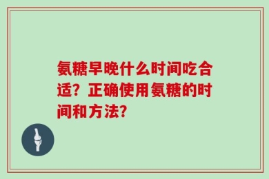 氨糖早晚什么时间吃合适？正确使用氨糖的时间和方法？