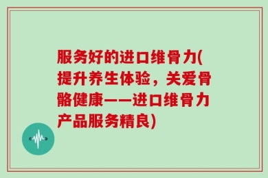 服务好的进口维骨力(提升养生体验，关爱骨骼健康——进口维骨力产品服务精良)