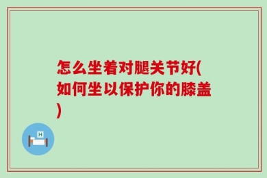 怎么坐着对腿关节好(如何坐以保护你的膝盖)