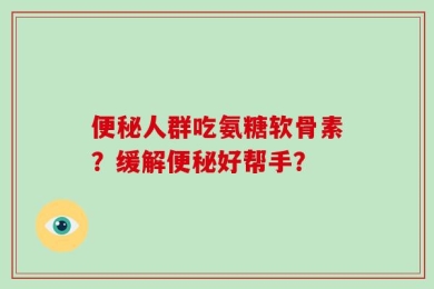 便秘人群吃氨糖软骨素？缓解便秘好帮手？