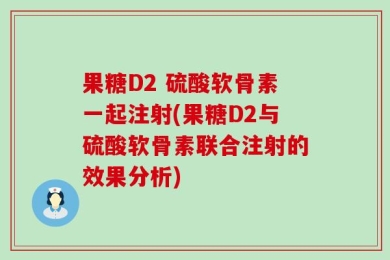 果糖D2 硫酸软骨素一起注射(果糖D2与硫酸软骨素联合注射的效果分析)